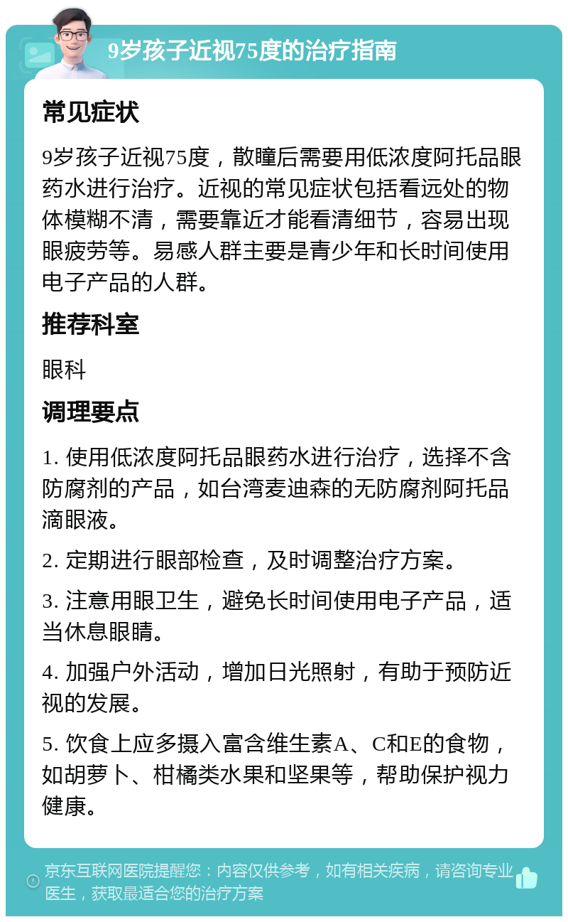 9岁孩子近视75度的治疗指南 常见症状 9岁孩子近视75度，散瞳后需要用低浓度阿托品眼药水进行治疗。近视的常见症状包括看远处的物体模糊不清，需要靠近才能看清细节，容易出现眼疲劳等。易感人群主要是青少年和长时间使用电子产品的人群。 推荐科室 眼科 调理要点 1. 使用低浓度阿托品眼药水进行治疗，选择不含防腐剂的产品，如台湾麦迪森的无防腐剂阿托品滴眼液。 2. 定期进行眼部检查，及时调整治疗方案。 3. 注意用眼卫生，避免长时间使用电子产品，适当休息眼睛。 4. 加强户外活动，增加日光照射，有助于预防近视的发展。 5. 饮食上应多摄入富含维生素A、C和E的食物，如胡萝卜、柑橘类水果和坚果等，帮助保护视力健康。