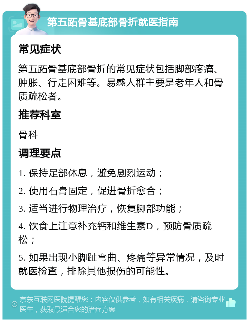 第五跖骨基底部骨折就医指南 常见症状 第五跖骨基底部骨折的常见症状包括脚部疼痛、肿胀、行走困难等。易感人群主要是老年人和骨质疏松者。 推荐科室 骨科 调理要点 1. 保持足部休息，避免剧烈运动； 2. 使用石膏固定，促进骨折愈合； 3. 适当进行物理治疗，恢复脚部功能； 4. 饮食上注意补充钙和维生素D，预防骨质疏松； 5. 如果出现小脚趾弯曲、疼痛等异常情况，及时就医检查，排除其他损伤的可能性。