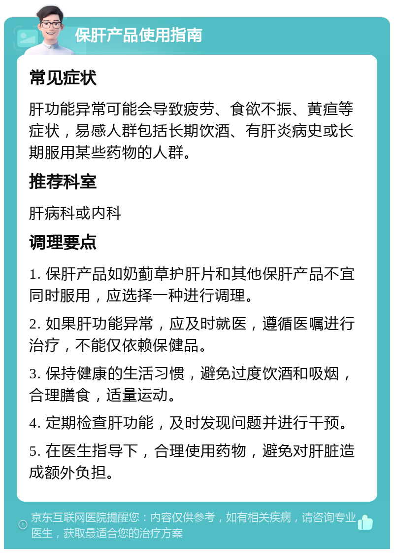 保肝产品使用指南 常见症状 肝功能异常可能会导致疲劳、食欲不振、黄疸等症状，易感人群包括长期饮酒、有肝炎病史或长期服用某些药物的人群。 推荐科室 肝病科或内科 调理要点 1. 保肝产品如奶蓟草护肝片和其他保肝产品不宜同时服用，应选择一种进行调理。 2. 如果肝功能异常，应及时就医，遵循医嘱进行治疗，不能仅依赖保健品。 3. 保持健康的生活习惯，避免过度饮酒和吸烟，合理膳食，适量运动。 4. 定期检查肝功能，及时发现问题并进行干预。 5. 在医生指导下，合理使用药物，避免对肝脏造成额外负担。