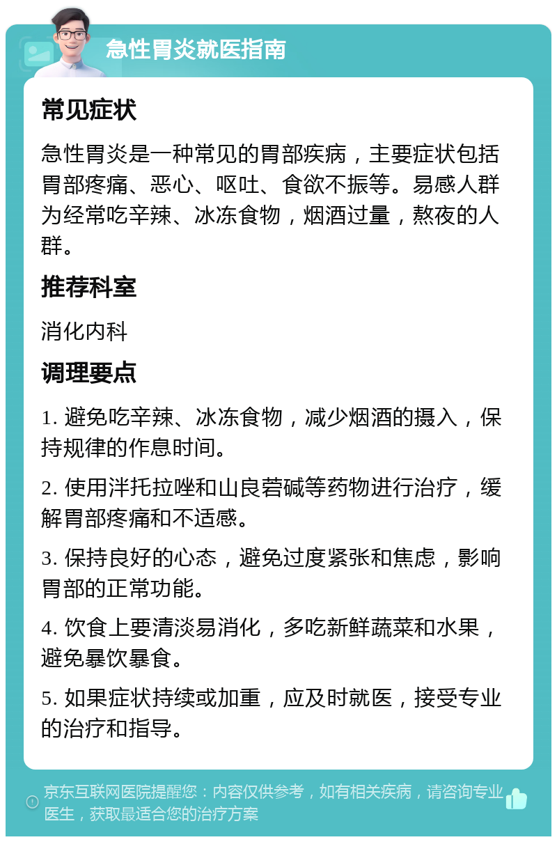 急性胃炎就医指南 常见症状 急性胃炎是一种常见的胃部疾病，主要症状包括胃部疼痛、恶心、呕吐、食欲不振等。易感人群为经常吃辛辣、冰冻食物，烟酒过量，熬夜的人群。 推荐科室 消化内科 调理要点 1. 避免吃辛辣、冰冻食物，减少烟酒的摄入，保持规律的作息时间。 2. 使用泮托拉唑和山良菪碱等药物进行治疗，缓解胃部疼痛和不适感。 3. 保持良好的心态，避免过度紧张和焦虑，影响胃部的正常功能。 4. 饮食上要清淡易消化，多吃新鲜蔬菜和水果，避免暴饮暴食。 5. 如果症状持续或加重，应及时就医，接受专业的治疗和指导。