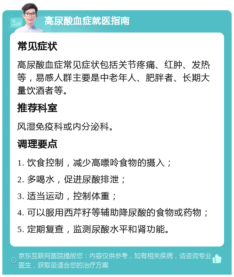 高尿酸血症就医指南 常见症状 高尿酸血症常见症状包括关节疼痛、红肿、发热等，易感人群主要是中老年人、肥胖者、长期大量饮酒者等。 推荐科室 风湿免疫科或内分泌科。 调理要点 1. 饮食控制，减少高嘌呤食物的摄入； 2. 多喝水，促进尿酸排泄； 3. 适当运动，控制体重； 4. 可以服用西芹籽等辅助降尿酸的食物或药物； 5. 定期复查，监测尿酸水平和肾功能。