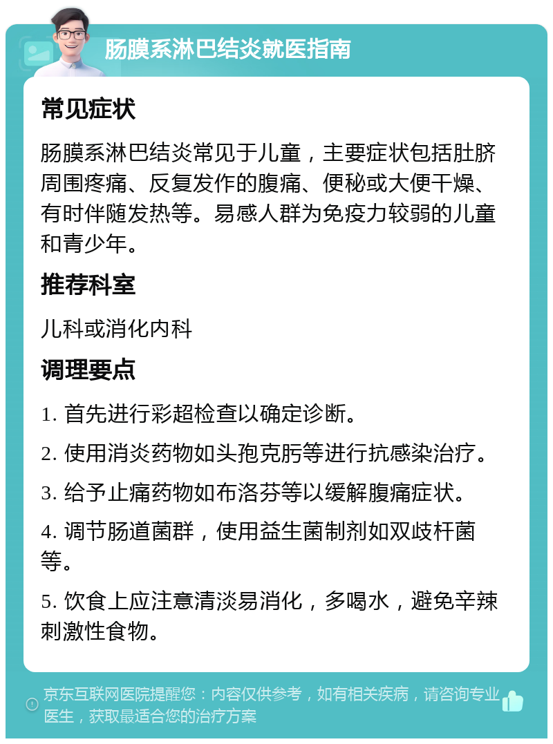 肠膜系淋巴结炎就医指南 常见症状 肠膜系淋巴结炎常见于儿童，主要症状包括肚脐周围疼痛、反复发作的腹痛、便秘或大便干燥、有时伴随发热等。易感人群为免疫力较弱的儿童和青少年。 推荐科室 儿科或消化内科 调理要点 1. 首先进行彩超检查以确定诊断。 2. 使用消炎药物如头孢克肟等进行抗感染治疗。 3. 给予止痛药物如布洛芬等以缓解腹痛症状。 4. 调节肠道菌群，使用益生菌制剂如双歧杆菌等。 5. 饮食上应注意清淡易消化，多喝水，避免辛辣刺激性食物。