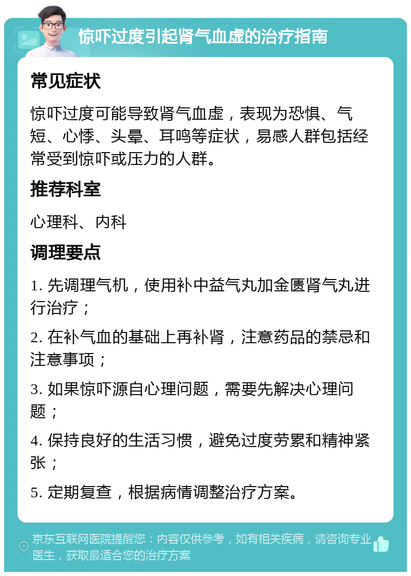 惊吓过度引起肾气血虚的治疗指南 常见症状 惊吓过度可能导致肾气血虚，表现为恐惧、气短、心悸、头晕、耳鸣等症状，易感人群包括经常受到惊吓或压力的人群。 推荐科室 心理科、内科 调理要点 1. 先调理气机，使用补中益气丸加金匮肾气丸进行治疗； 2. 在补气血的基础上再补肾，注意药品的禁忌和注意事项； 3. 如果惊吓源自心理问题，需要先解决心理问题； 4. 保持良好的生活习惯，避免过度劳累和精神紧张； 5. 定期复查，根据病情调整治疗方案。