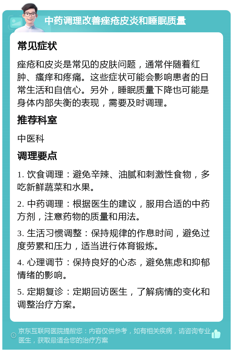 中药调理改善痤疮皮炎和睡眠质量 常见症状 痤疮和皮炎是常见的皮肤问题，通常伴随着红肿、瘙痒和疼痛。这些症状可能会影响患者的日常生活和自信心。另外，睡眠质量下降也可能是身体内部失衡的表现，需要及时调理。 推荐科室 中医科 调理要点 1. 饮食调理：避免辛辣、油腻和刺激性食物，多吃新鲜蔬菜和水果。 2. 中药调理：根据医生的建议，服用合适的中药方剂，注意药物的质量和用法。 3. 生活习惯调整：保持规律的作息时间，避免过度劳累和压力，适当进行体育锻炼。 4. 心理调节：保持良好的心态，避免焦虑和抑郁情绪的影响。 5. 定期复诊：定期回访医生，了解病情的变化和调整治疗方案。