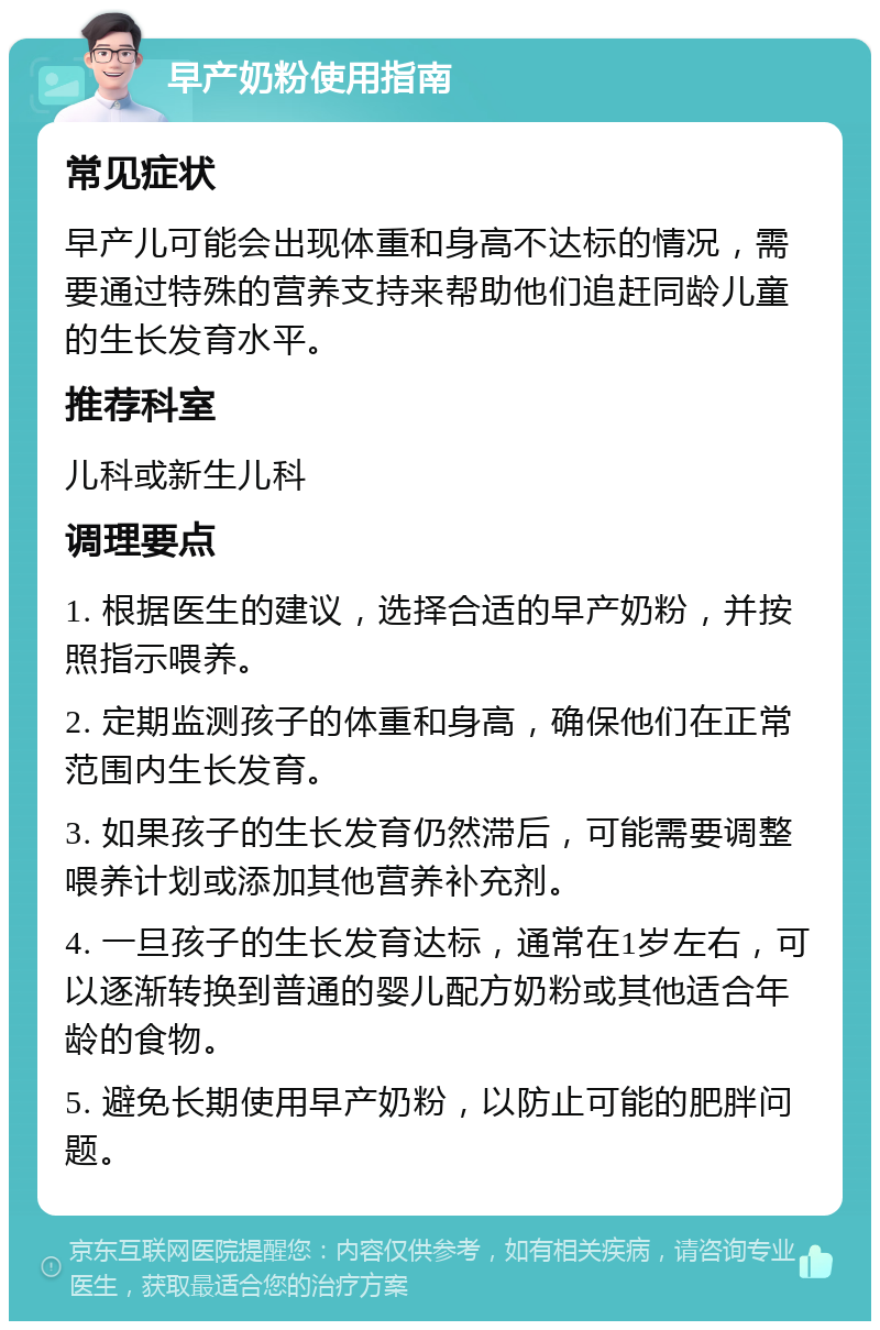 早产奶粉使用指南 常见症状 早产儿可能会出现体重和身高不达标的情况，需要通过特殊的营养支持来帮助他们追赶同龄儿童的生长发育水平。 推荐科室 儿科或新生儿科 调理要点 1. 根据医生的建议，选择合适的早产奶粉，并按照指示喂养。 2. 定期监测孩子的体重和身高，确保他们在正常范围内生长发育。 3. 如果孩子的生长发育仍然滞后，可能需要调整喂养计划或添加其他营养补充剂。 4. 一旦孩子的生长发育达标，通常在1岁左右，可以逐渐转换到普通的婴儿配方奶粉或其他适合年龄的食物。 5. 避免长期使用早产奶粉，以防止可能的肥胖问题。