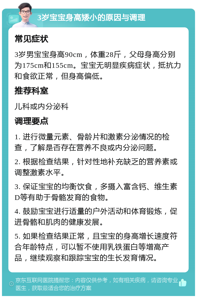 3岁宝宝身高矮小的原因与调理 常见症状 3岁男宝宝身高90cm，体重28斤，父母身高分别为175cm和155cm。宝宝无明显疾病症状，抵抗力和食欲正常，但身高偏低。 推荐科室 儿科或内分泌科 调理要点 1. 进行微量元素、骨龄片和激素分泌情况的检查，了解是否存在营养不良或内分泌问题。 2. 根据检查结果，针对性地补充缺乏的营养素或调整激素水平。 3. 保证宝宝的均衡饮食，多摄入富含钙、维生素D等有助于骨骼发育的食物。 4. 鼓励宝宝进行适量的户外活动和体育锻炼，促进骨骼和肌肉的健康发展。 5. 如果检查结果正常，且宝宝的身高增长速度符合年龄特点，可以暂不使用乳铁蛋白等增高产品，继续观察和跟踪宝宝的生长发育情况。