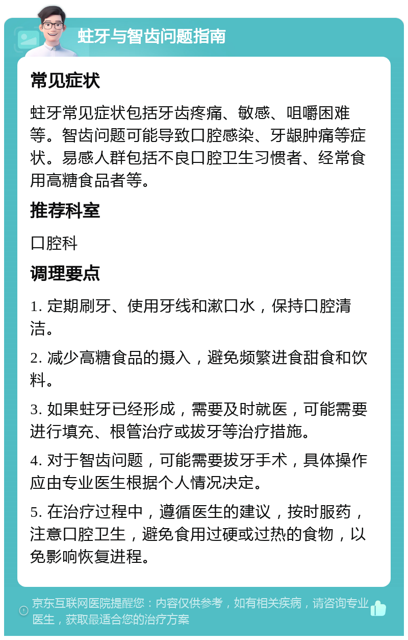 蛀牙与智齿问题指南 常见症状 蛀牙常见症状包括牙齿疼痛、敏感、咀嚼困难等。智齿问题可能导致口腔感染、牙龈肿痛等症状。易感人群包括不良口腔卫生习惯者、经常食用高糖食品者等。 推荐科室 口腔科 调理要点 1. 定期刷牙、使用牙线和漱口水，保持口腔清洁。 2. 减少高糖食品的摄入，避免频繁进食甜食和饮料。 3. 如果蛀牙已经形成，需要及时就医，可能需要进行填充、根管治疗或拔牙等治疗措施。 4. 对于智齿问题，可能需要拔牙手术，具体操作应由专业医生根据个人情况决定。 5. 在治疗过程中，遵循医生的建议，按时服药，注意口腔卫生，避免食用过硬或过热的食物，以免影响恢复进程。