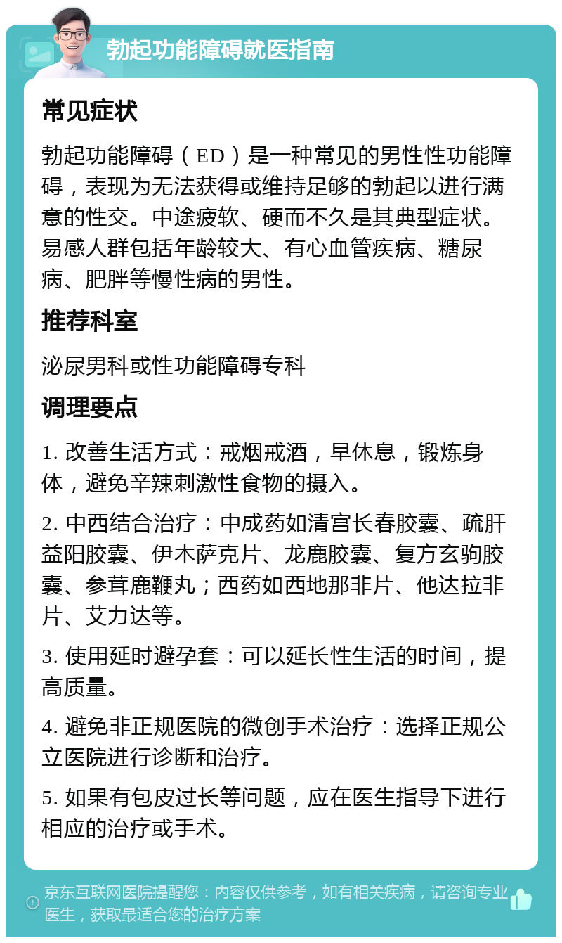 勃起功能障碍就医指南 常见症状 勃起功能障碍（ED）是一种常见的男性性功能障碍，表现为无法获得或维持足够的勃起以进行满意的性交。中途疲软、硬而不久是其典型症状。易感人群包括年龄较大、有心血管疾病、糖尿病、肥胖等慢性病的男性。 推荐科室 泌尿男科或性功能障碍专科 调理要点 1. 改善生活方式：戒烟戒酒，早休息，锻炼身体，避免辛辣刺激性食物的摄入。 2. 中西结合治疗：中成药如清宫长春胶囊、疏肝益阳胶囊、伊木萨克片、龙鹿胶囊、复方玄驹胶囊、参茸鹿鞭丸；西药如西地那非片、他达拉非片、艾力达等。 3. 使用延时避孕套：可以延长性生活的时间，提高质量。 4. 避免非正规医院的微创手术治疗：选择正规公立医院进行诊断和治疗。 5. 如果有包皮过长等问题，应在医生指导下进行相应的治疗或手术。