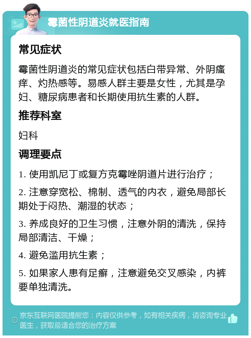 霉菌性阴道炎就医指南 常见症状 霉菌性阴道炎的常见症状包括白带异常、外阴瘙痒、灼热感等。易感人群主要是女性，尤其是孕妇、糖尿病患者和长期使用抗生素的人群。 推荐科室 妇科 调理要点 1. 使用凯尼丁或复方克霉唑阴道片进行治疗； 2. 注意穿宽松、棉制、透气的内衣，避免局部长期处于闷热、潮湿的状态； 3. 养成良好的卫生习惯，注意外阴的清洗，保持局部清洁、干燥； 4. 避免滥用抗生素； 5. 如果家人患有足癣，注意避免交叉感染，内裤要单独清洗。