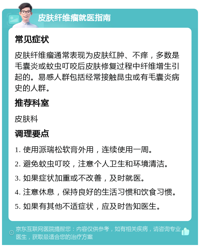 皮肤纤维瘤就医指南 常见症状 皮肤纤维瘤通常表现为皮肤红肿、不痒，多数是毛囊炎或蚊虫叮咬后皮肤修复过程中纤维增生引起的。易感人群包括经常接触昆虫或有毛囊炎病史的人群。 推荐科室 皮肤科 调理要点 1. 使用派瑞松软膏外用，连续使用一周。 2. 避免蚊虫叮咬，注意个人卫生和环境清洁。 3. 如果症状加重或不改善，及时就医。 4. 注意休息，保持良好的生活习惯和饮食习惯。 5. 如果有其他不适症状，应及时告知医生。