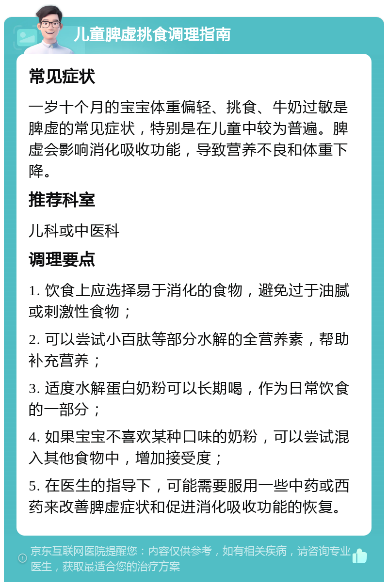 儿童脾虚挑食调理指南 常见症状 一岁十个月的宝宝体重偏轻、挑食、牛奶过敏是脾虚的常见症状，特别是在儿童中较为普遍。脾虚会影响消化吸收功能，导致营养不良和体重下降。 推荐科室 儿科或中医科 调理要点 1. 饮食上应选择易于消化的食物，避免过于油腻或刺激性食物； 2. 可以尝试小百肽等部分水解的全营养素，帮助补充营养； 3. 适度水解蛋白奶粉可以长期喝，作为日常饮食的一部分； 4. 如果宝宝不喜欢某种口味的奶粉，可以尝试混入其他食物中，增加接受度； 5. 在医生的指导下，可能需要服用一些中药或西药来改善脾虚症状和促进消化吸收功能的恢复。