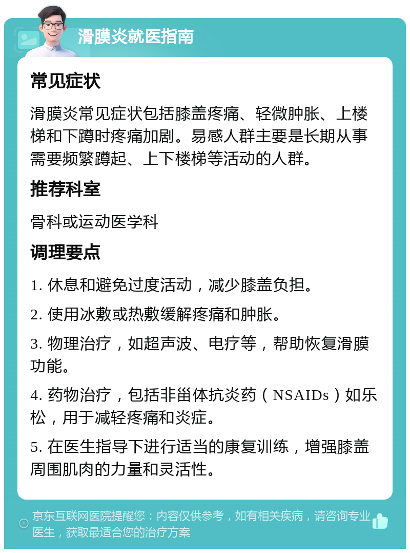 滑膜炎就医指南 常见症状 滑膜炎常见症状包括膝盖疼痛、轻微肿胀、上楼梯和下蹲时疼痛加剧。易感人群主要是长期从事需要频繁蹲起、上下楼梯等活动的人群。 推荐科室 骨科或运动医学科 调理要点 1. 休息和避免过度活动，减少膝盖负担。 2. 使用冰敷或热敷缓解疼痛和肿胀。 3. 物理治疗，如超声波、电疗等，帮助恢复滑膜功能。 4. 药物治疗，包括非甾体抗炎药（NSAIDs）如乐松，用于减轻疼痛和炎症。 5. 在医生指导下进行适当的康复训练，增强膝盖周围肌肉的力量和灵活性。