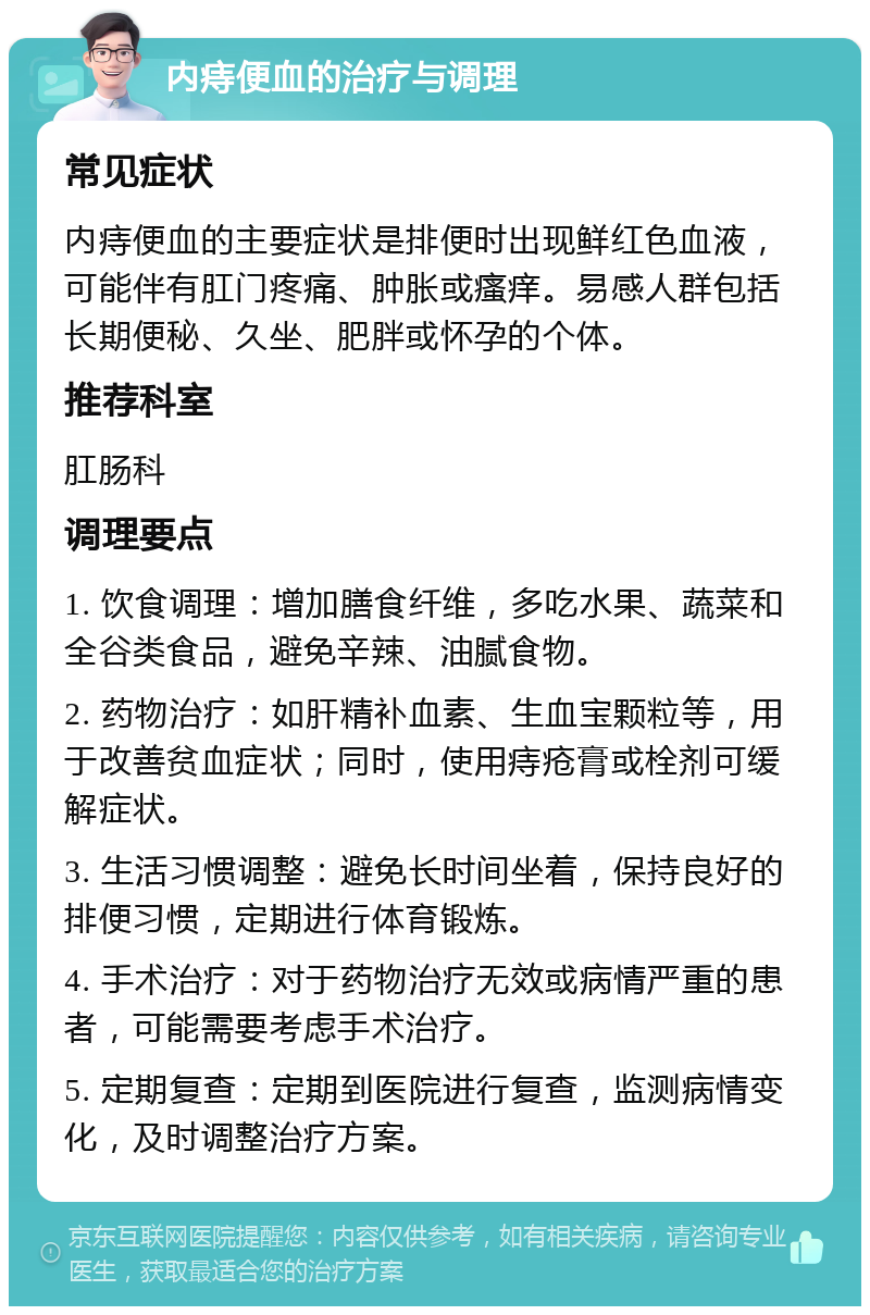 内痔便血的治疗与调理 常见症状 内痔便血的主要症状是排便时出现鲜红色血液，可能伴有肛门疼痛、肿胀或瘙痒。易感人群包括长期便秘、久坐、肥胖或怀孕的个体。 推荐科室 肛肠科 调理要点 1. 饮食调理：增加膳食纤维，多吃水果、蔬菜和全谷类食品，避免辛辣、油腻食物。 2. 药物治疗：如肝精补血素、生血宝颗粒等，用于改善贫血症状；同时，使用痔疮膏或栓剂可缓解症状。 3. 生活习惯调整：避免长时间坐着，保持良好的排便习惯，定期进行体育锻炼。 4. 手术治疗：对于药物治疗无效或病情严重的患者，可能需要考虑手术治疗。 5. 定期复查：定期到医院进行复查，监测病情变化，及时调整治疗方案。