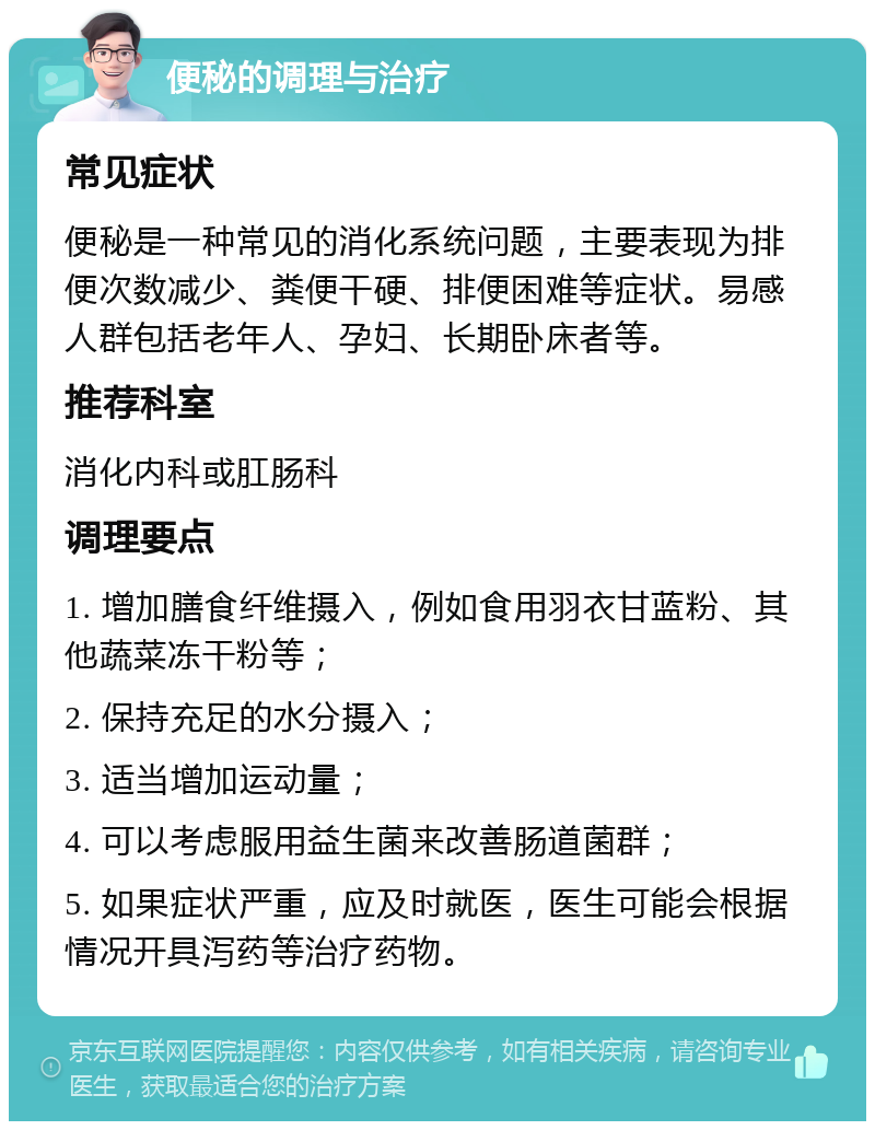 便秘的调理与治疗 常见症状 便秘是一种常见的消化系统问题，主要表现为排便次数减少、粪便干硬、排便困难等症状。易感人群包括老年人、孕妇、长期卧床者等。 推荐科室 消化内科或肛肠科 调理要点 1. 增加膳食纤维摄入，例如食用羽衣甘蓝粉、其他蔬菜冻干粉等； 2. 保持充足的水分摄入； 3. 适当增加运动量； 4. 可以考虑服用益生菌来改善肠道菌群； 5. 如果症状严重，应及时就医，医生可能会根据情况开具泻药等治疗药物。