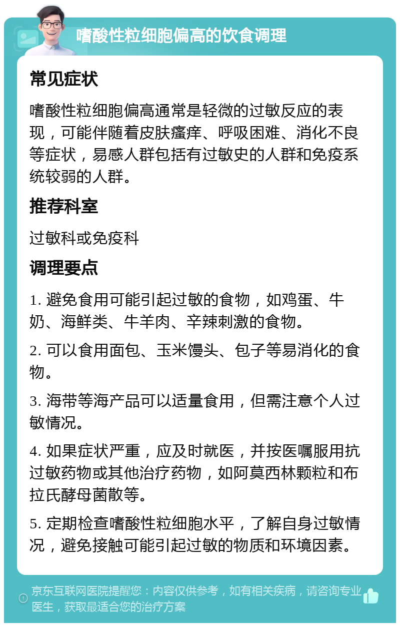 嗜酸性粒细胞偏高的饮食调理 常见症状 嗜酸性粒细胞偏高通常是轻微的过敏反应的表现，可能伴随着皮肤瘙痒、呼吸困难、消化不良等症状，易感人群包括有过敏史的人群和免疫系统较弱的人群。 推荐科室 过敏科或免疫科 调理要点 1. 避免食用可能引起过敏的食物，如鸡蛋、牛奶、海鲜类、牛羊肉、辛辣刺激的食物。 2. 可以食用面包、玉米馒头、包子等易消化的食物。 3. 海带等海产品可以适量食用，但需注意个人过敏情况。 4. 如果症状严重，应及时就医，并按医嘱服用抗过敏药物或其他治疗药物，如阿莫西林颗粒和布拉氏酵母菌散等。 5. 定期检查嗜酸性粒细胞水平，了解自身过敏情况，避免接触可能引起过敏的物质和环境因素。