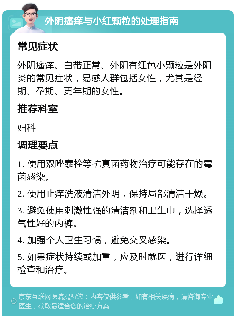 外阴瘙痒与小红颗粒的处理指南 常见症状 外阴瘙痒、白带正常、外阴有红色小颗粒是外阴炎的常见症状，易感人群包括女性，尤其是经期、孕期、更年期的女性。 推荐科室 妇科 调理要点 1. 使用双唑泰栓等抗真菌药物治疗可能存在的霉菌感染。 2. 使用止痒洗液清洁外阴，保持局部清洁干燥。 3. 避免使用刺激性强的清洁剂和卫生巾，选择透气性好的内裤。 4. 加强个人卫生习惯，避免交叉感染。 5. 如果症状持续或加重，应及时就医，进行详细检查和治疗。