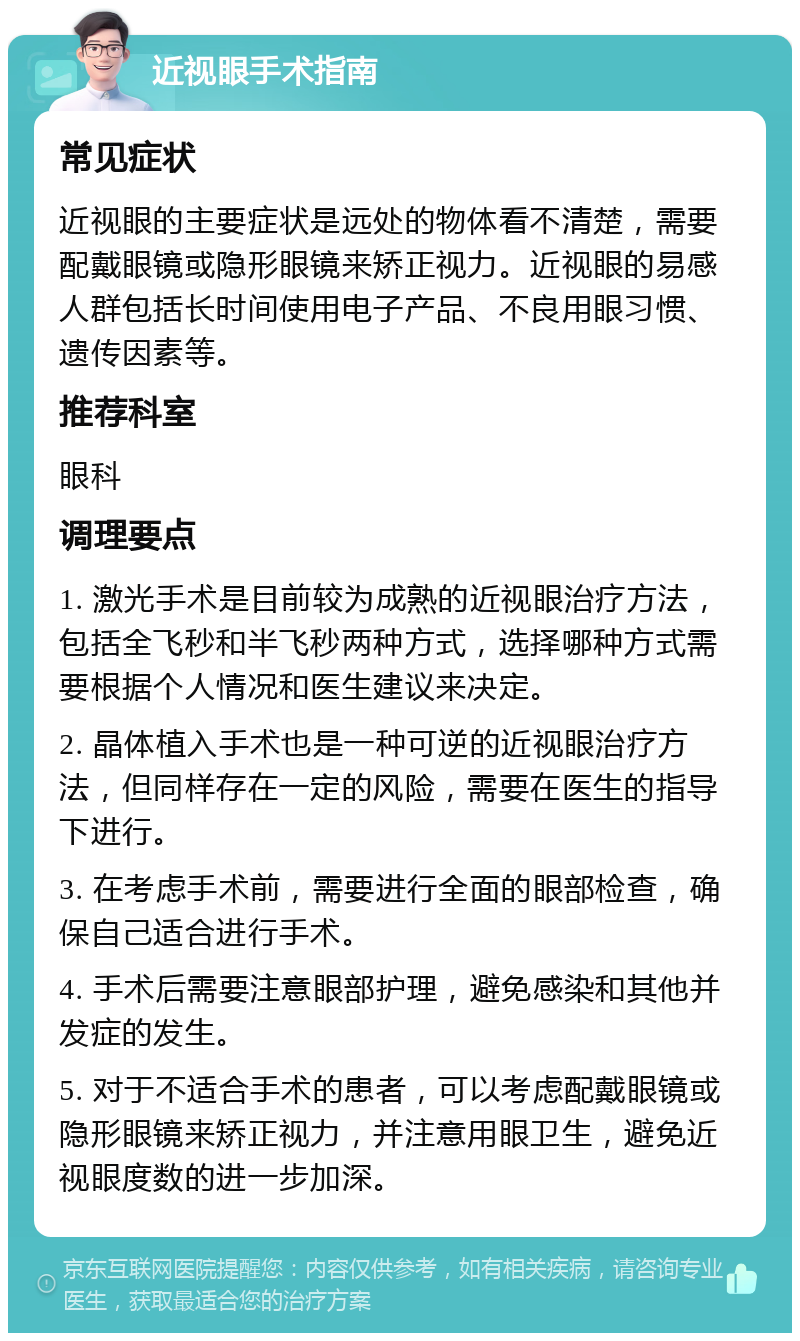 近视眼手术指南 常见症状 近视眼的主要症状是远处的物体看不清楚，需要配戴眼镜或隐形眼镜来矫正视力。近视眼的易感人群包括长时间使用电子产品、不良用眼习惯、遗传因素等。 推荐科室 眼科 调理要点 1. 激光手术是目前较为成熟的近视眼治疗方法，包括全飞秒和半飞秒两种方式，选择哪种方式需要根据个人情况和医生建议来决定。 2. 晶体植入手术也是一种可逆的近视眼治疗方法，但同样存在一定的风险，需要在医生的指导下进行。 3. 在考虑手术前，需要进行全面的眼部检查，确保自己适合进行手术。 4. 手术后需要注意眼部护理，避免感染和其他并发症的发生。 5. 对于不适合手术的患者，可以考虑配戴眼镜或隐形眼镜来矫正视力，并注意用眼卫生，避免近视眼度数的进一步加深。