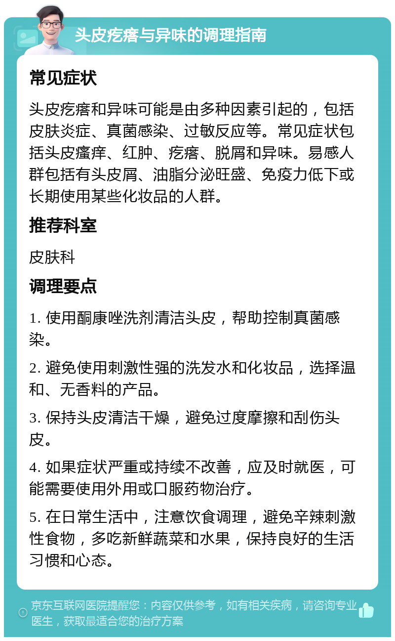 头皮疙瘩与异味的调理指南 常见症状 头皮疙瘩和异味可能是由多种因素引起的，包括皮肤炎症、真菌感染、过敏反应等。常见症状包括头皮瘙痒、红肿、疙瘩、脱屑和异味。易感人群包括有头皮屑、油脂分泌旺盛、免疫力低下或长期使用某些化妆品的人群。 推荐科室 皮肤科 调理要点 1. 使用酮康唑洗剂清洁头皮，帮助控制真菌感染。 2. 避免使用刺激性强的洗发水和化妆品，选择温和、无香料的产品。 3. 保持头皮清洁干燥，避免过度摩擦和刮伤头皮。 4. 如果症状严重或持续不改善，应及时就医，可能需要使用外用或口服药物治疗。 5. 在日常生活中，注意饮食调理，避免辛辣刺激性食物，多吃新鲜蔬菜和水果，保持良好的生活习惯和心态。