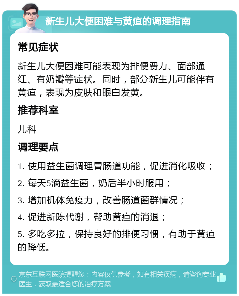 新生儿大便困难与黄疸的调理指南 常见症状 新生儿大便困难可能表现为排便费力、面部通红、有奶瓣等症状。同时，部分新生儿可能伴有黄疸，表现为皮肤和眼白发黄。 推荐科室 儿科 调理要点 1. 使用益生菌调理胃肠道功能，促进消化吸收； 2. 每天5滴益生菌，奶后半小时服用； 3. 增加机体免疫力，改善肠道菌群情况； 4. 促进新陈代谢，帮助黄疸的消退； 5. 多吃多拉，保持良好的排便习惯，有助于黄疸的降低。