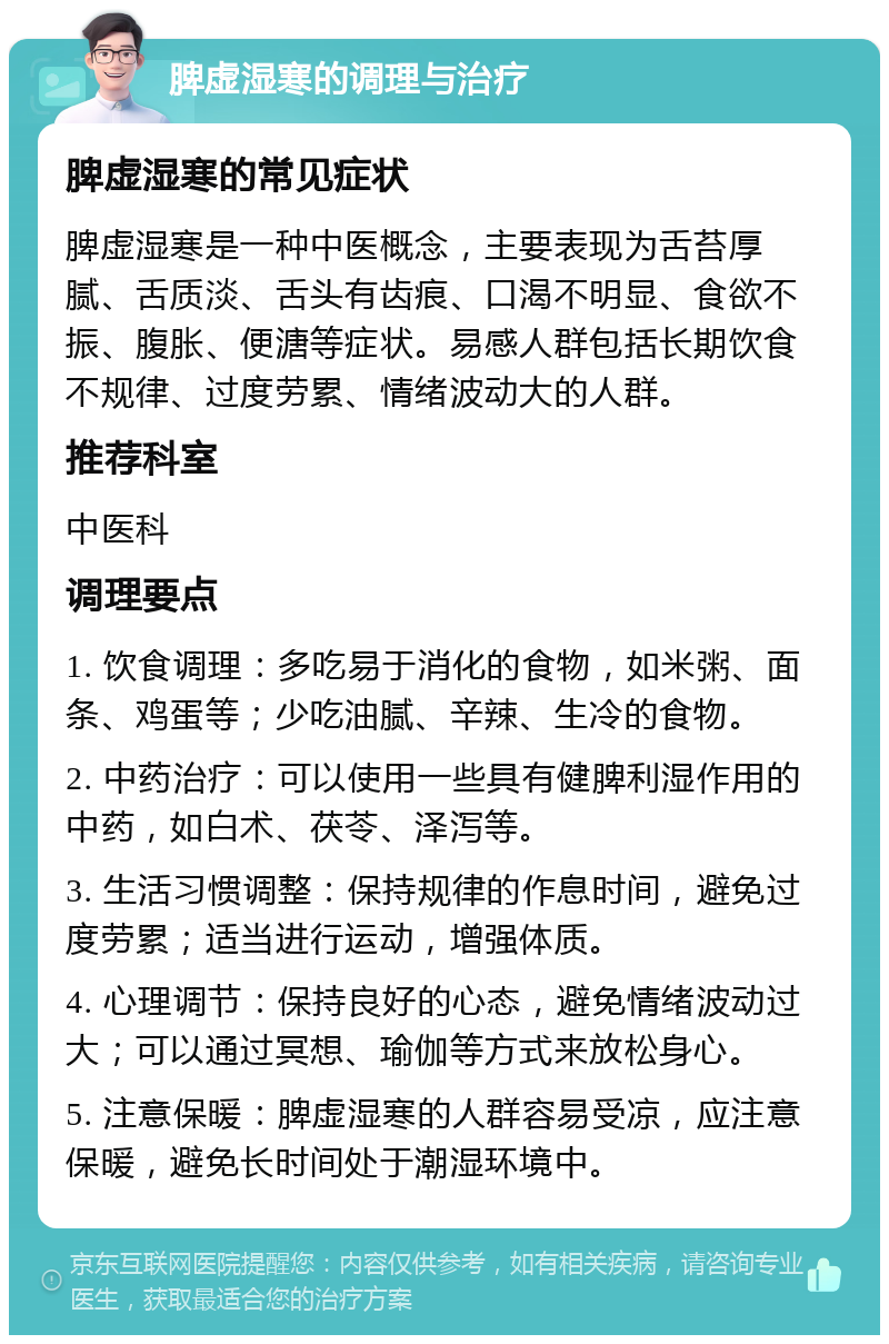 脾虚湿寒的调理与治疗 脾虚湿寒的常见症状 脾虚湿寒是一种中医概念，主要表现为舌苔厚腻、舌质淡、舌头有齿痕、口渴不明显、食欲不振、腹胀、便溏等症状。易感人群包括长期饮食不规律、过度劳累、情绪波动大的人群。 推荐科室 中医科 调理要点 1. 饮食调理：多吃易于消化的食物，如米粥、面条、鸡蛋等；少吃油腻、辛辣、生冷的食物。 2. 中药治疗：可以使用一些具有健脾利湿作用的中药，如白术、茯苓、泽泻等。 3. 生活习惯调整：保持规律的作息时间，避免过度劳累；适当进行运动，增强体质。 4. 心理调节：保持良好的心态，避免情绪波动过大；可以通过冥想、瑜伽等方式来放松身心。 5. 注意保暖：脾虚湿寒的人群容易受凉，应注意保暖，避免长时间处于潮湿环境中。