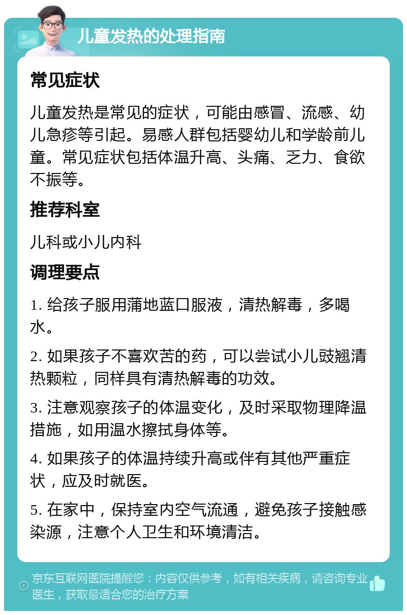 儿童发热的处理指南 常见症状 儿童发热是常见的症状，可能由感冒、流感、幼儿急疹等引起。易感人群包括婴幼儿和学龄前儿童。常见症状包括体温升高、头痛、乏力、食欲不振等。 推荐科室 儿科或小儿内科 调理要点 1. 给孩子服用蒲地蓝口服液，清热解毒，多喝水。 2. 如果孩子不喜欢苦的药，可以尝试小儿豉翘清热颗粒，同样具有清热解毒的功效。 3. 注意观察孩子的体温变化，及时采取物理降温措施，如用温水擦拭身体等。 4. 如果孩子的体温持续升高或伴有其他严重症状，应及时就医。 5. 在家中，保持室内空气流通，避免孩子接触感染源，注意个人卫生和环境清洁。