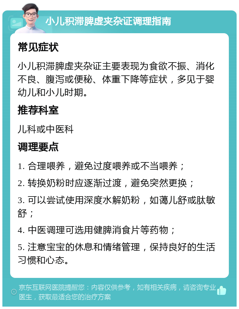 小儿积滞脾虚夹杂证调理指南 常见症状 小儿积滞脾虚夹杂证主要表现为食欲不振、消化不良、腹泻或便秘、体重下降等症状，多见于婴幼儿和小儿时期。 推荐科室 儿科或中医科 调理要点 1. 合理喂养，避免过度喂养或不当喂养； 2. 转换奶粉时应逐渐过渡，避免突然更换； 3. 可以尝试使用深度水解奶粉，如蔼儿舒或肽敏舒； 4. 中医调理可选用健脾消食片等药物； 5. 注意宝宝的休息和情绪管理，保持良好的生活习惯和心态。