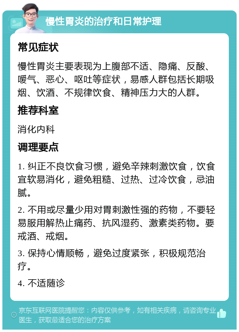 慢性胃炎的治疗和日常护理 常见症状 慢性胃炎主要表现为上腹部不适、隐痛、反酸、嗳气、恶心、呕吐等症状，易感人群包括长期吸烟、饮酒、不规律饮食、精神压力大的人群。 推荐科室 消化内科 调理要点 1. 纠正不良饮食习惯，避免辛辣刺激饮食，饮食宜软易消化，避免粗糙、过热、过冷饮食，忌油腻。 2. 不用或尽量少用对胃刺激性强的药物，不要轻易服用解热止痛药、抗风湿药、激素类药物。要戒酒、戒烟。 3. 保持心情顺畅，避免过度紧张，积极规范治疗。 4. 不适随诊