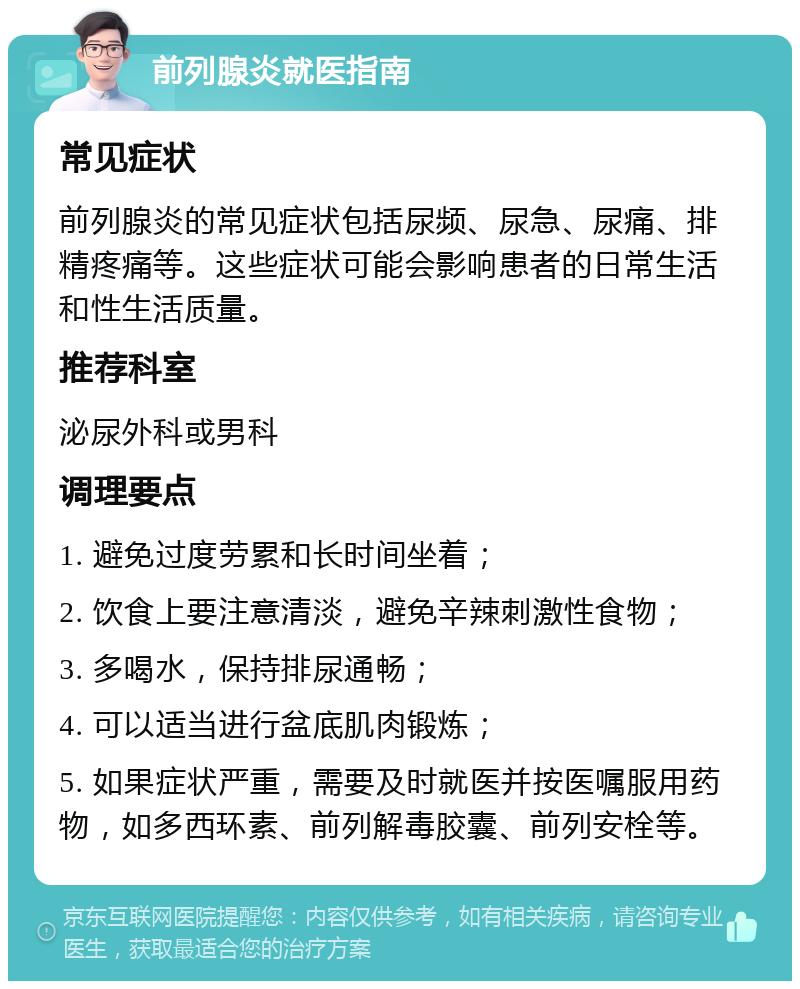 前列腺炎就医指南 常见症状 前列腺炎的常见症状包括尿频、尿急、尿痛、排精疼痛等。这些症状可能会影响患者的日常生活和性生活质量。 推荐科室 泌尿外科或男科 调理要点 1. 避免过度劳累和长时间坐着； 2. 饮食上要注意清淡，避免辛辣刺激性食物； 3. 多喝水，保持排尿通畅； 4. 可以适当进行盆底肌肉锻炼； 5. 如果症状严重，需要及时就医并按医嘱服用药物，如多西环素、前列解毒胶囊、前列安栓等。