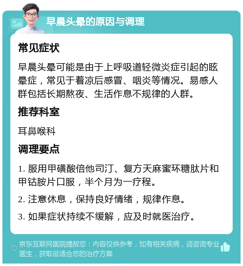 早晨头晕的原因与调理 常见症状 早晨头晕可能是由于上呼吸道轻微炎症引起的眩晕症，常见于着凉后感冒、咽炎等情况。易感人群包括长期熬夜、生活作息不规律的人群。 推荐科室 耳鼻喉科 调理要点 1. 服用甲磺酸倍他司汀、复方天麻蜜环糖肽片和甲钴胺片口服，半个月为一疗程。 2. 注意休息，保持良好情绪，规律作息。 3. 如果症状持续不缓解，应及时就医治疗。