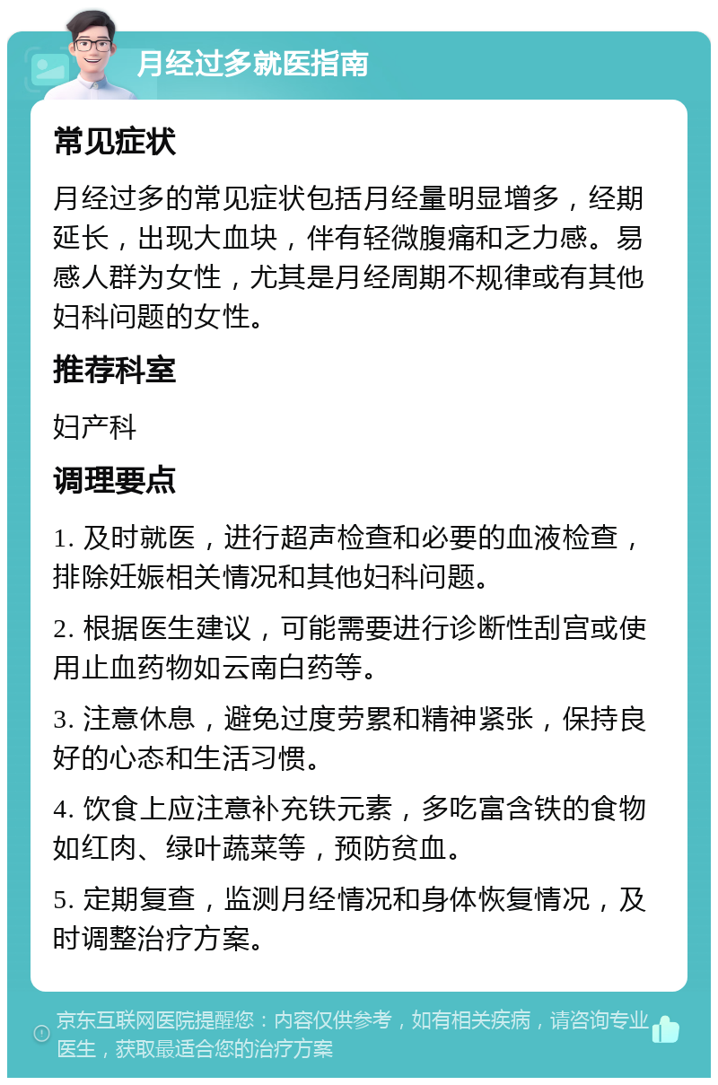 月经过多就医指南 常见症状 月经过多的常见症状包括月经量明显增多，经期延长，出现大血块，伴有轻微腹痛和乏力感。易感人群为女性，尤其是月经周期不规律或有其他妇科问题的女性。 推荐科室 妇产科 调理要点 1. 及时就医，进行超声检查和必要的血液检查，排除妊娠相关情况和其他妇科问题。 2. 根据医生建议，可能需要进行诊断性刮宫或使用止血药物如云南白药等。 3. 注意休息，避免过度劳累和精神紧张，保持良好的心态和生活习惯。 4. 饮食上应注意补充铁元素，多吃富含铁的食物如红肉、绿叶蔬菜等，预防贫血。 5. 定期复查，监测月经情况和身体恢复情况，及时调整治疗方案。