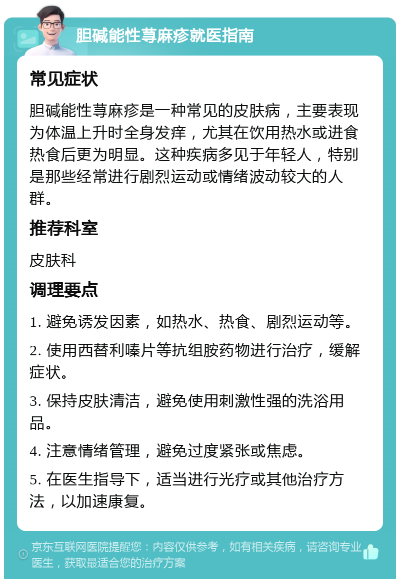 胆碱能性荨麻疹就医指南 常见症状 胆碱能性荨麻疹是一种常见的皮肤病，主要表现为体温上升时全身发痒，尤其在饮用热水或进食热食后更为明显。这种疾病多见于年轻人，特别是那些经常进行剧烈运动或情绪波动较大的人群。 推荐科室 皮肤科 调理要点 1. 避免诱发因素，如热水、热食、剧烈运动等。 2. 使用西替利嗪片等抗组胺药物进行治疗，缓解症状。 3. 保持皮肤清洁，避免使用刺激性强的洗浴用品。 4. 注意情绪管理，避免过度紧张或焦虑。 5. 在医生指导下，适当进行光疗或其他治疗方法，以加速康复。