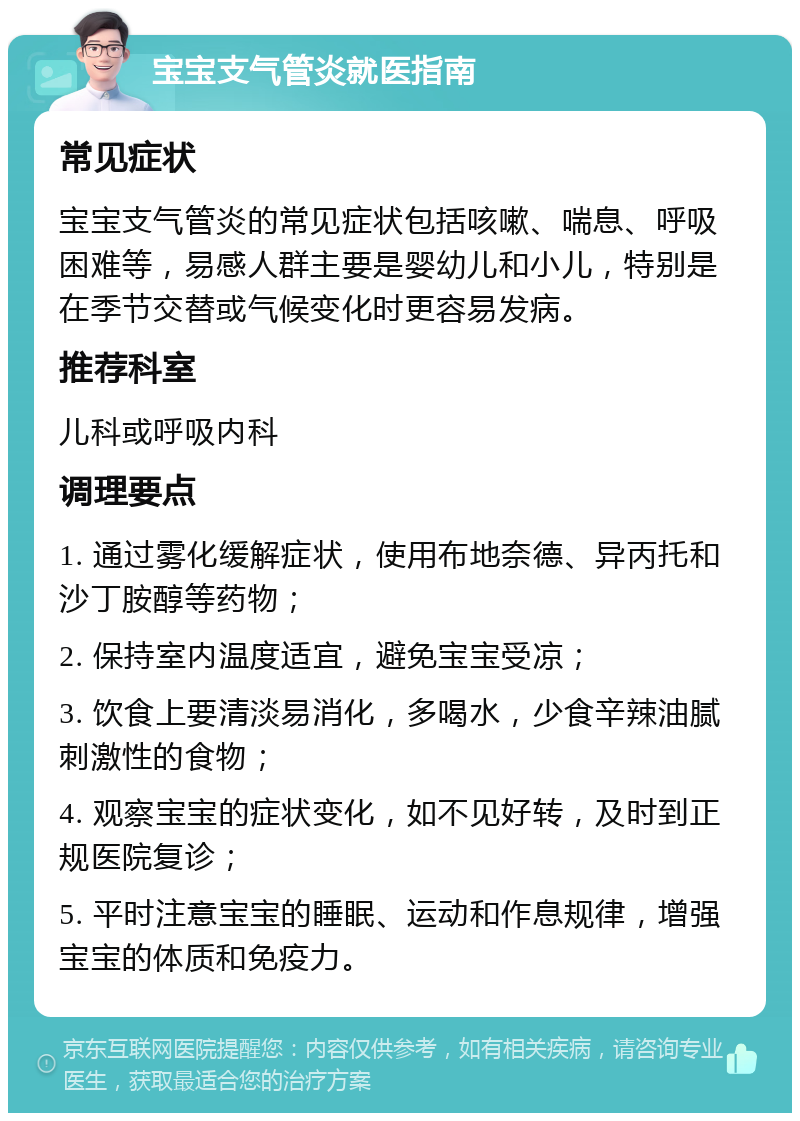 宝宝支气管炎就医指南 常见症状 宝宝支气管炎的常见症状包括咳嗽、喘息、呼吸困难等，易感人群主要是婴幼儿和小儿，特别是在季节交替或气候变化时更容易发病。 推荐科室 儿科或呼吸内科 调理要点 1. 通过雾化缓解症状，使用布地奈德、异丙托和沙丁胺醇等药物； 2. 保持室内温度适宜，避免宝宝受凉； 3. 饮食上要清淡易消化，多喝水，少食辛辣油腻刺激性的食物； 4. 观察宝宝的症状变化，如不见好转，及时到正规医院复诊； 5. 平时注意宝宝的睡眠、运动和作息规律，增强宝宝的体质和免疫力。