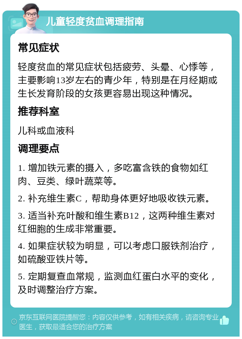 儿童轻度贫血调理指南 常见症状 轻度贫血的常见症状包括疲劳、头晕、心悸等，主要影响13岁左右的青少年，特别是在月经期或生长发育阶段的女孩更容易出现这种情况。 推荐科室 儿科或血液科 调理要点 1. 增加铁元素的摄入，多吃富含铁的食物如红肉、豆类、绿叶蔬菜等。 2. 补充维生素C，帮助身体更好地吸收铁元素。 3. 适当补充叶酸和维生素B12，这两种维生素对红细胞的生成非常重要。 4. 如果症状较为明显，可以考虑口服铁剂治疗，如硫酸亚铁片等。 5. 定期复查血常规，监测血红蛋白水平的变化，及时调整治疗方案。