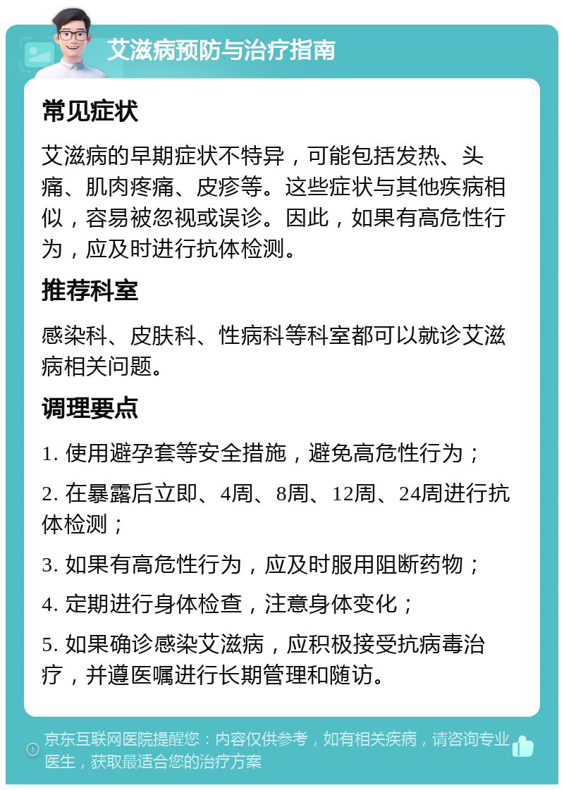 艾滋病预防与治疗指南 常见症状 艾滋病的早期症状不特异，可能包括发热、头痛、肌肉疼痛、皮疹等。这些症状与其他疾病相似，容易被忽视或误诊。因此，如果有高危性行为，应及时进行抗体检测。 推荐科室 感染科、皮肤科、性病科等科室都可以就诊艾滋病相关问题。 调理要点 1. 使用避孕套等安全措施，避免高危性行为； 2. 在暴露后立即、4周、8周、12周、24周进行抗体检测； 3. 如果有高危性行为，应及时服用阻断药物； 4. 定期进行身体检查，注意身体变化； 5. 如果确诊感染艾滋病，应积极接受抗病毒治疗，并遵医嘱进行长期管理和随访。