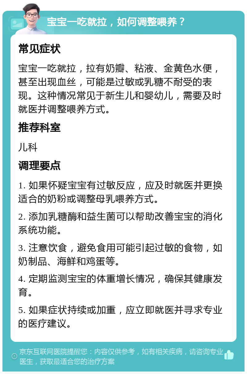 宝宝一吃就拉，如何调整喂养？ 常见症状 宝宝一吃就拉，拉有奶瓣、粘液、金黄色水便，甚至出现血丝，可能是过敏或乳糖不耐受的表现。这种情况常见于新生儿和婴幼儿，需要及时就医并调整喂养方式。 推荐科室 儿科 调理要点 1. 如果怀疑宝宝有过敏反应，应及时就医并更换适合的奶粉或调整母乳喂养方式。 2. 添加乳糖酶和益生菌可以帮助改善宝宝的消化系统功能。 3. 注意饮食，避免食用可能引起过敏的食物，如奶制品、海鲜和鸡蛋等。 4. 定期监测宝宝的体重增长情况，确保其健康发育。 5. 如果症状持续或加重，应立即就医并寻求专业的医疗建议。