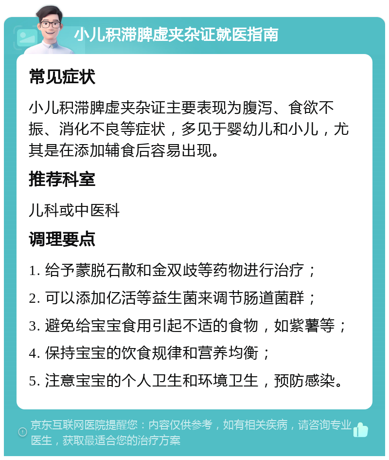 小儿积滞脾虚夹杂证就医指南 常见症状 小儿积滞脾虚夹杂证主要表现为腹泻、食欲不振、消化不良等症状，多见于婴幼儿和小儿，尤其是在添加辅食后容易出现。 推荐科室 儿科或中医科 调理要点 1. 给予蒙脱石散和金双歧等药物进行治疗； 2. 可以添加亿活等益生菌来调节肠道菌群； 3. 避免给宝宝食用引起不适的食物，如紫薯等； 4. 保持宝宝的饮食规律和营养均衡； 5. 注意宝宝的个人卫生和环境卫生，预防感染。