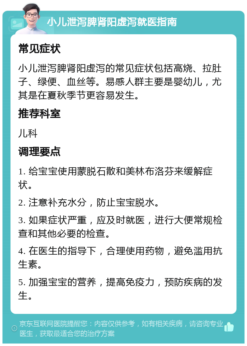 小儿泄泻脾肾阳虚泻就医指南 常见症状 小儿泄泻脾肾阳虚泻的常见症状包括高烧、拉肚子、绿便、血丝等。易感人群主要是婴幼儿，尤其是在夏秋季节更容易发生。 推荐科室 儿科 调理要点 1. 给宝宝使用蒙脱石散和美林布洛芬来缓解症状。 2. 注意补充水分，防止宝宝脱水。 3. 如果症状严重，应及时就医，进行大便常规检查和其他必要的检查。 4. 在医生的指导下，合理使用药物，避免滥用抗生素。 5. 加强宝宝的营养，提高免疫力，预防疾病的发生。