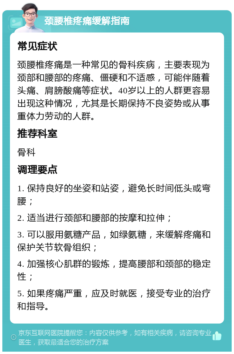 颈腰椎疼痛缓解指南 常见症状 颈腰椎疼痛是一种常见的骨科疾病，主要表现为颈部和腰部的疼痛、僵硬和不适感，可能伴随着头痛、肩膀酸痛等症状。40岁以上的人群更容易出现这种情况，尤其是长期保持不良姿势或从事重体力劳动的人群。 推荐科室 骨科 调理要点 1. 保持良好的坐姿和站姿，避免长时间低头或弯腰； 2. 适当进行颈部和腰部的按摩和拉伸； 3. 可以服用氨糖产品，如绿氨糖，来缓解疼痛和保护关节软骨组织； 4. 加强核心肌群的锻炼，提高腰部和颈部的稳定性； 5. 如果疼痛严重，应及时就医，接受专业的治疗和指导。