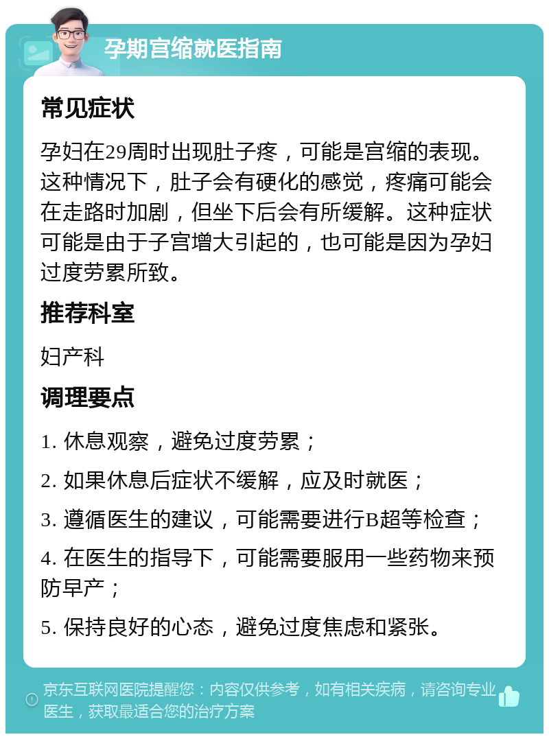 孕期宫缩就医指南 常见症状 孕妇在29周时出现肚子疼，可能是宫缩的表现。这种情况下，肚子会有硬化的感觉，疼痛可能会在走路时加剧，但坐下后会有所缓解。这种症状可能是由于子宫增大引起的，也可能是因为孕妇过度劳累所致。 推荐科室 妇产科 调理要点 1. 休息观察，避免过度劳累； 2. 如果休息后症状不缓解，应及时就医； 3. 遵循医生的建议，可能需要进行B超等检查； 4. 在医生的指导下，可能需要服用一些药物来预防早产； 5. 保持良好的心态，避免过度焦虑和紧张。