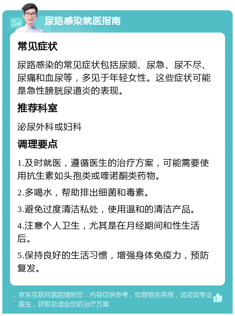 尿路感染就医指南 常见症状 尿路感染的常见症状包括尿频、尿急、尿不尽、尿痛和血尿等，多见于年轻女性。这些症状可能是急性膀胱尿道炎的表现。 推荐科室 泌尿外科或妇科 调理要点 1.及时就医，遵循医生的治疗方案，可能需要使用抗生素如头孢类或喹诺酮类药物。 2.多喝水，帮助排出细菌和毒素。 3.避免过度清洁私处，使用温和的清洁产品。 4.注意个人卫生，尤其是在月经期间和性生活后。 5.保持良好的生活习惯，增强身体免疫力，预防复发。