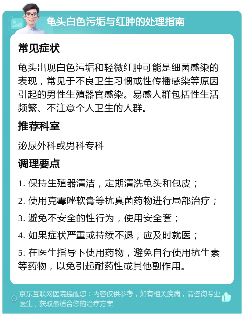 龟头白色污垢与红肿的处理指南 常见症状 龟头出现白色污垢和轻微红肿可能是细菌感染的表现，常见于不良卫生习惯或性传播感染等原因引起的男性生殖器官感染。易感人群包括性生活频繁、不注意个人卫生的人群。 推荐科室 泌尿外科或男科专科 调理要点 1. 保持生殖器清洁，定期清洗龟头和包皮； 2. 使用克霉唑软膏等抗真菌药物进行局部治疗； 3. 避免不安全的性行为，使用安全套； 4. 如果症状严重或持续不退，应及时就医； 5. 在医生指导下使用药物，避免自行使用抗生素等药物，以免引起耐药性或其他副作用。