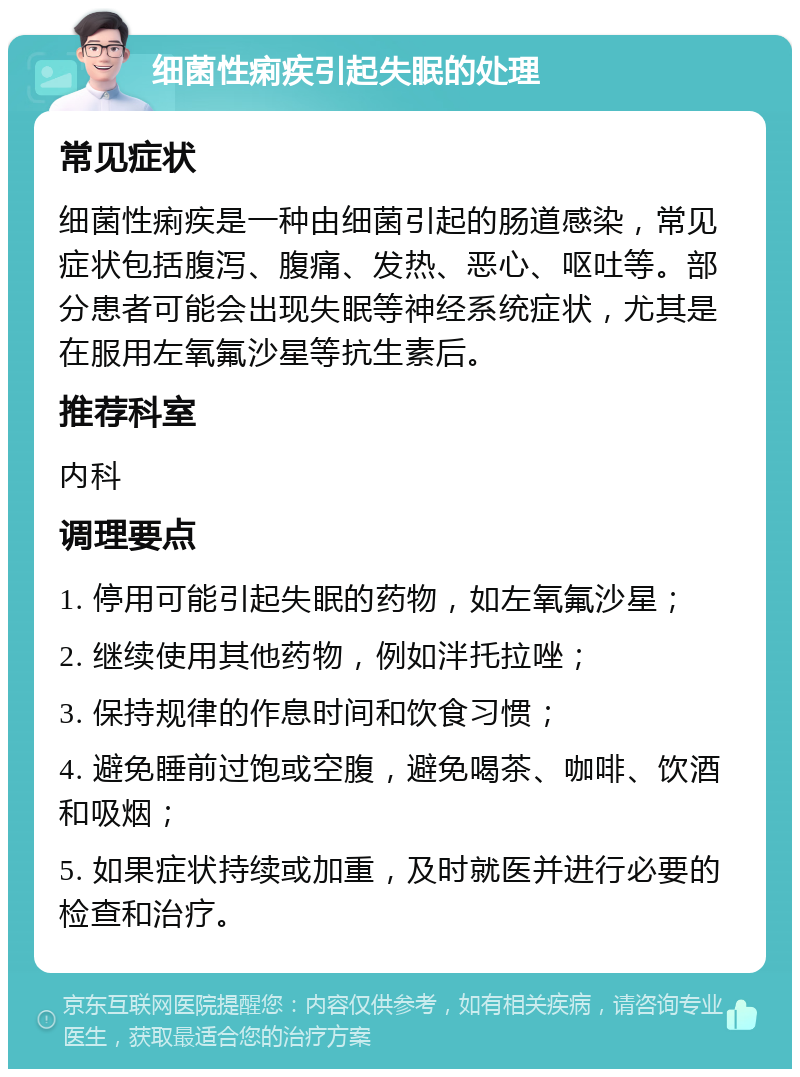 细菌性痢疾引起失眠的处理 常见症状 细菌性痢疾是一种由细菌引起的肠道感染，常见症状包括腹泻、腹痛、发热、恶心、呕吐等。部分患者可能会出现失眠等神经系统症状，尤其是在服用左氧氟沙星等抗生素后。 推荐科室 内科 调理要点 1. 停用可能引起失眠的药物，如左氧氟沙星； 2. 继续使用其他药物，例如泮托拉唑； 3. 保持规律的作息时间和饮食习惯； 4. 避免睡前过饱或空腹，避免喝茶、咖啡、饮酒和吸烟； 5. 如果症状持续或加重，及时就医并进行必要的检查和治疗。