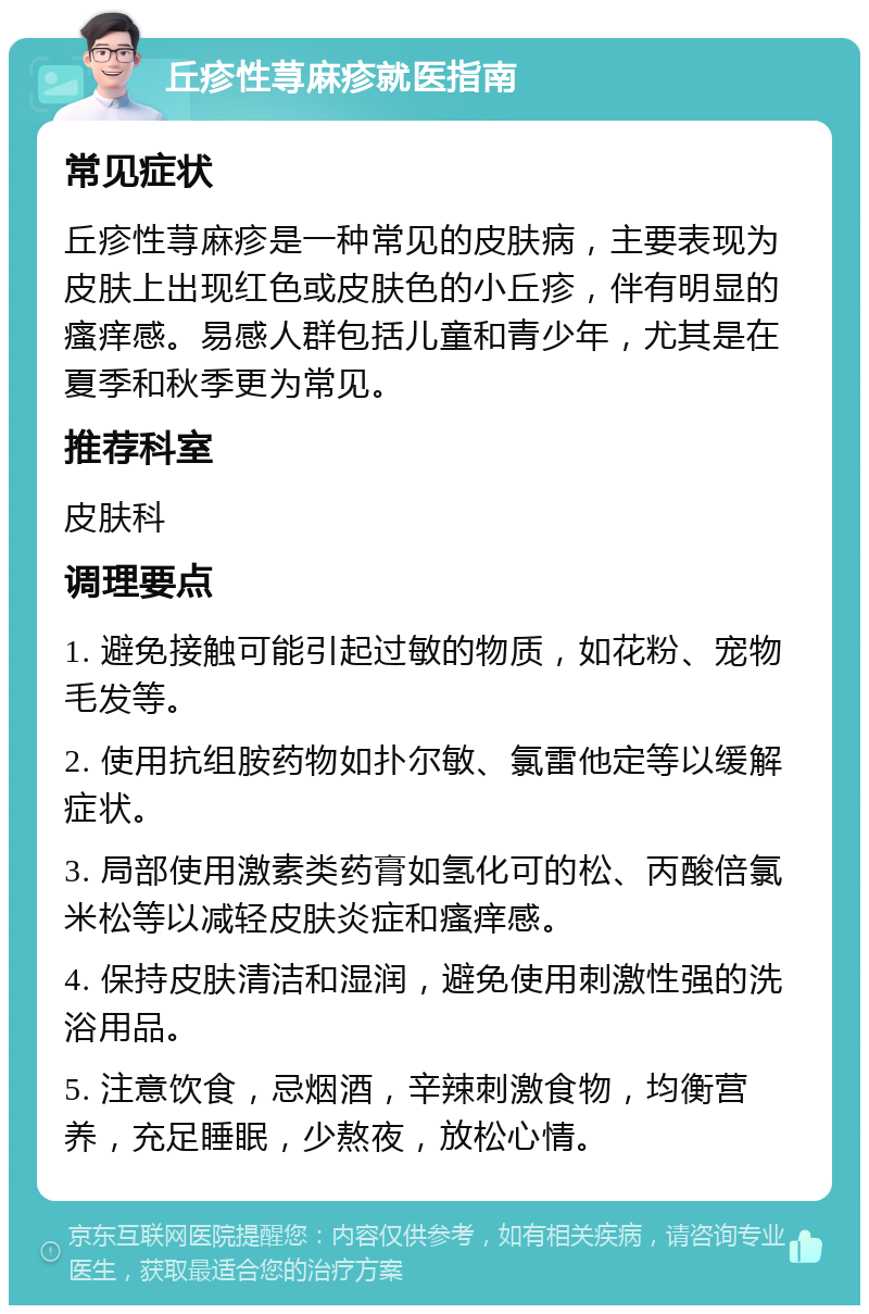 丘疹性荨麻疹就医指南 常见症状 丘疹性荨麻疹是一种常见的皮肤病，主要表现为皮肤上出现红色或皮肤色的小丘疹，伴有明显的瘙痒感。易感人群包括儿童和青少年，尤其是在夏季和秋季更为常见。 推荐科室 皮肤科 调理要点 1. 避免接触可能引起过敏的物质，如花粉、宠物毛发等。 2. 使用抗组胺药物如扑尔敏、氯雷他定等以缓解症状。 3. 局部使用激素类药膏如氢化可的松、丙酸倍氯米松等以减轻皮肤炎症和瘙痒感。 4. 保持皮肤清洁和湿润，避免使用刺激性强的洗浴用品。 5. 注意饮食，忌烟酒，辛辣刺激食物，均衡营养，充足睡眠，少熬夜，放松心情。