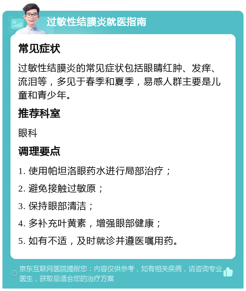 过敏性结膜炎就医指南 常见症状 过敏性结膜炎的常见症状包括眼睛红肿、发痒、流泪等，多见于春季和夏季，易感人群主要是儿童和青少年。 推荐科室 眼科 调理要点 1. 使用帕坦洛眼药水进行局部治疗； 2. 避免接触过敏原； 3. 保持眼部清洁； 4. 多补充叶黄素，增强眼部健康； 5. 如有不适，及时就诊并遵医嘱用药。