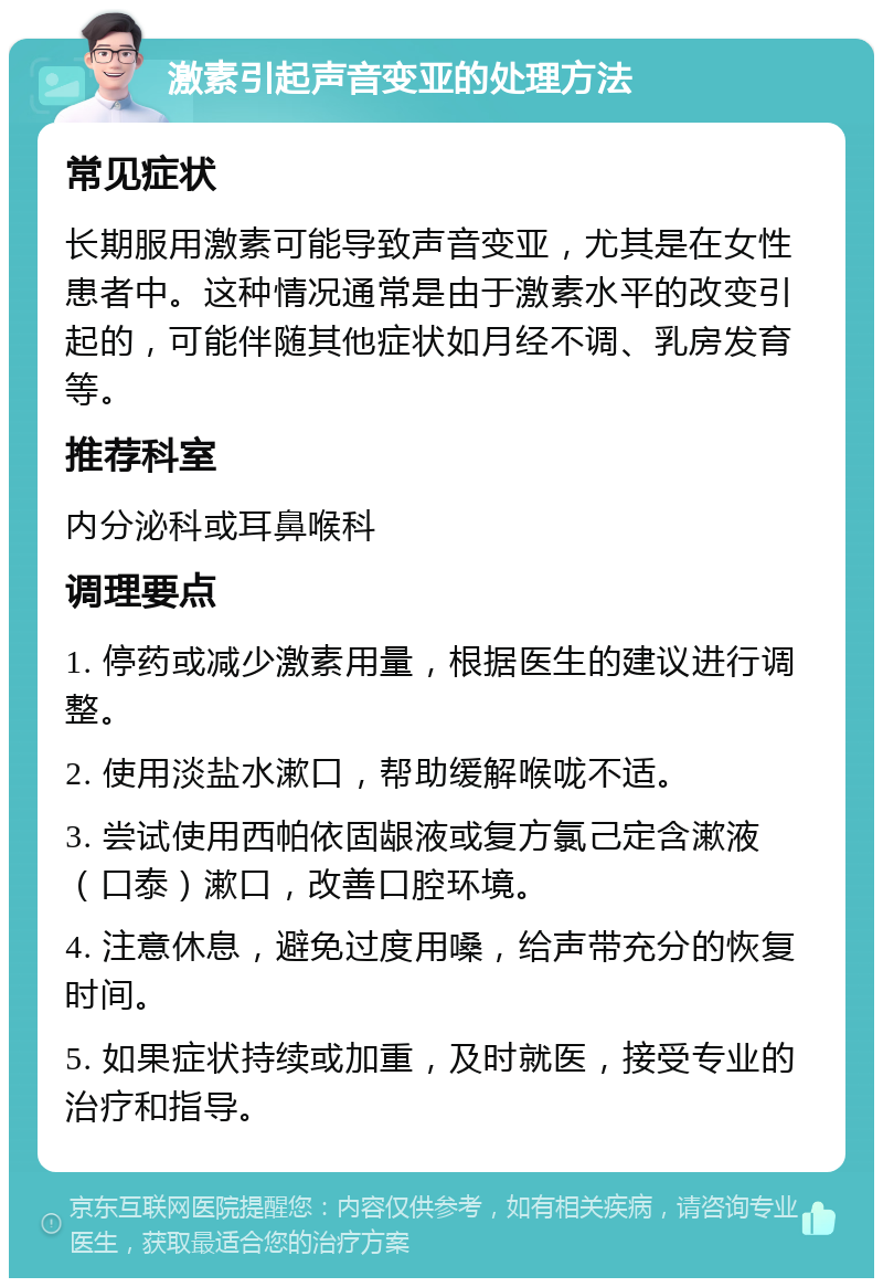 激素引起声音变亚的处理方法 常见症状 长期服用激素可能导致声音变亚，尤其是在女性患者中。这种情况通常是由于激素水平的改变引起的，可能伴随其他症状如月经不调、乳房发育等。 推荐科室 内分泌科或耳鼻喉科 调理要点 1. 停药或减少激素用量，根据医生的建议进行调整。 2. 使用淡盐水漱口，帮助缓解喉咙不适。 3. 尝试使用西帕依固龈液或复方氯己定含漱液（口泰）漱口，改善口腔环境。 4. 注意休息，避免过度用嗓，给声带充分的恢复时间。 5. 如果症状持续或加重，及时就医，接受专业的治疗和指导。