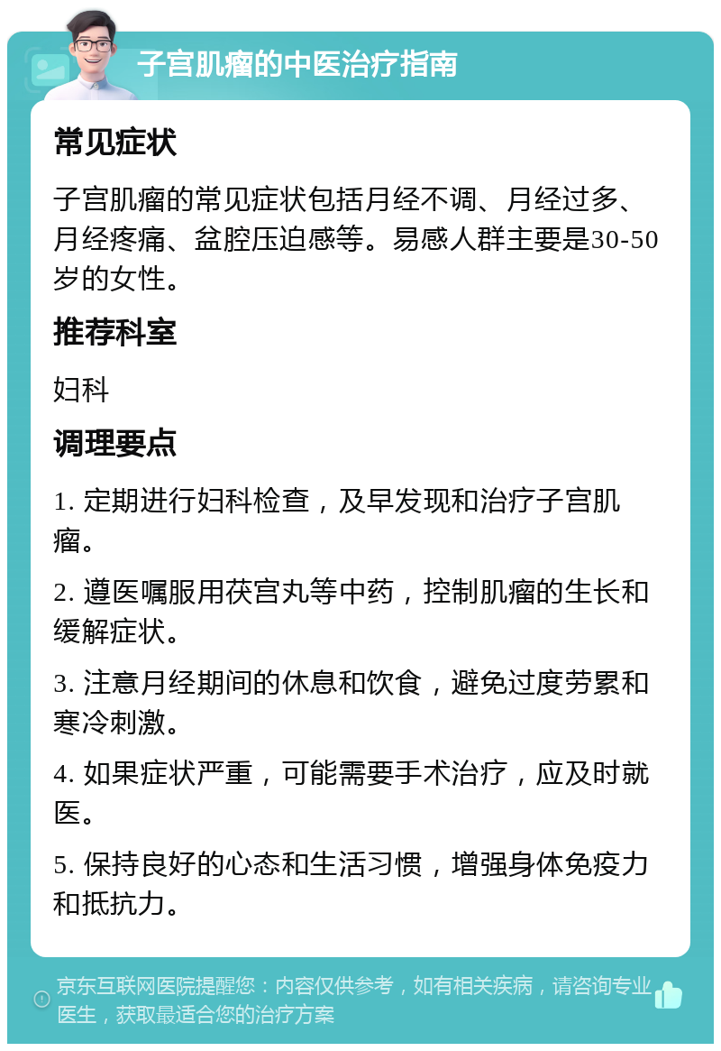 子宫肌瘤的中医治疗指南 常见症状 子宫肌瘤的常见症状包括月经不调、月经过多、月经疼痛、盆腔压迫感等。易感人群主要是30-50岁的女性。 推荐科室 妇科 调理要点 1. 定期进行妇科检查，及早发现和治疗子宫肌瘤。 2. 遵医嘱服用茯宫丸等中药，控制肌瘤的生长和缓解症状。 3. 注意月经期间的休息和饮食，避免过度劳累和寒冷刺激。 4. 如果症状严重，可能需要手术治疗，应及时就医。 5. 保持良好的心态和生活习惯，增强身体免疫力和抵抗力。