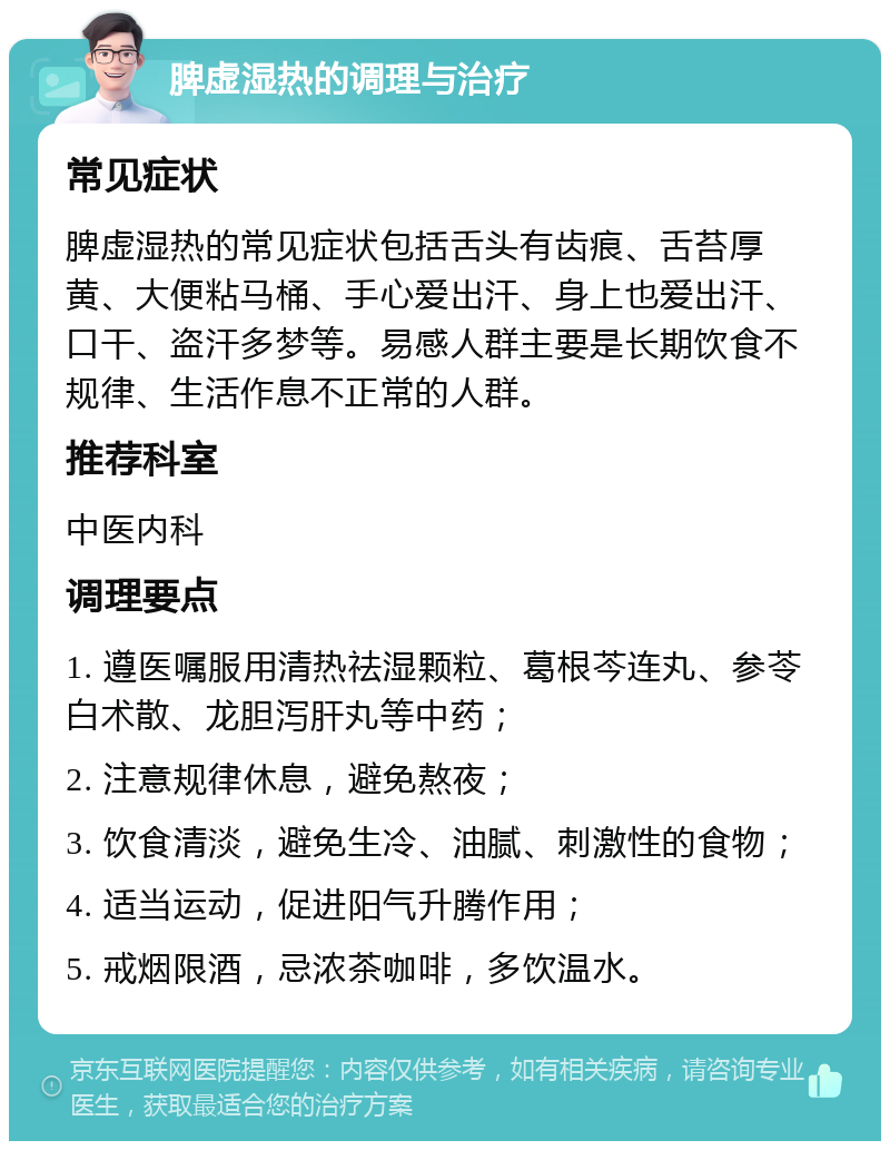 脾虚湿热的调理与治疗 常见症状 脾虚湿热的常见症状包括舌头有齿痕、舌苔厚黄、大便粘马桶、手心爱出汗、身上也爱出汗、口干、盗汗多梦等。易感人群主要是长期饮食不规律、生活作息不正常的人群。 推荐科室 中医内科 调理要点 1. 遵医嘱服用清热祛湿颗粒、葛根芩连丸、参苓白术散、龙胆泻肝丸等中药； 2. 注意规律休息，避免熬夜； 3. 饮食清淡，避免生冷、油腻、刺激性的食物； 4. 适当运动，促进阳气升腾作用； 5. 戒烟限酒，忌浓茶咖啡，多饮温水。