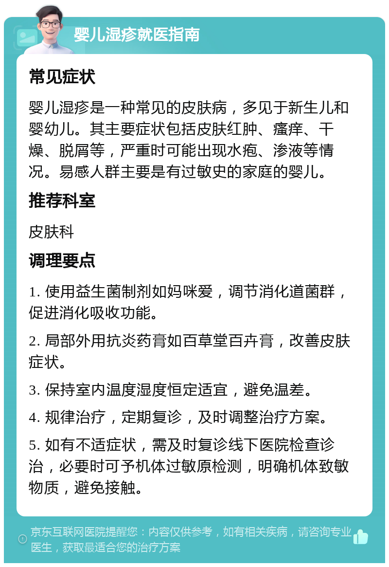 婴儿湿疹就医指南 常见症状 婴儿湿疹是一种常见的皮肤病，多见于新生儿和婴幼儿。其主要症状包括皮肤红肿、瘙痒、干燥、脱屑等，严重时可能出现水疱、渗液等情况。易感人群主要是有过敏史的家庭的婴儿。 推荐科室 皮肤科 调理要点 1. 使用益生菌制剂如妈咪爱，调节消化道菌群，促进消化吸收功能。 2. 局部外用抗炎药膏如百草堂百卉膏，改善皮肤症状。 3. 保持室内温度湿度恒定适宜，避免温差。 4. 规律治疗，定期复诊，及时调整治疗方案。 5. 如有不适症状，需及时复诊线下医院检查诊治，必要时可予机体过敏原检测，明确机体致敏物质，避免接触。