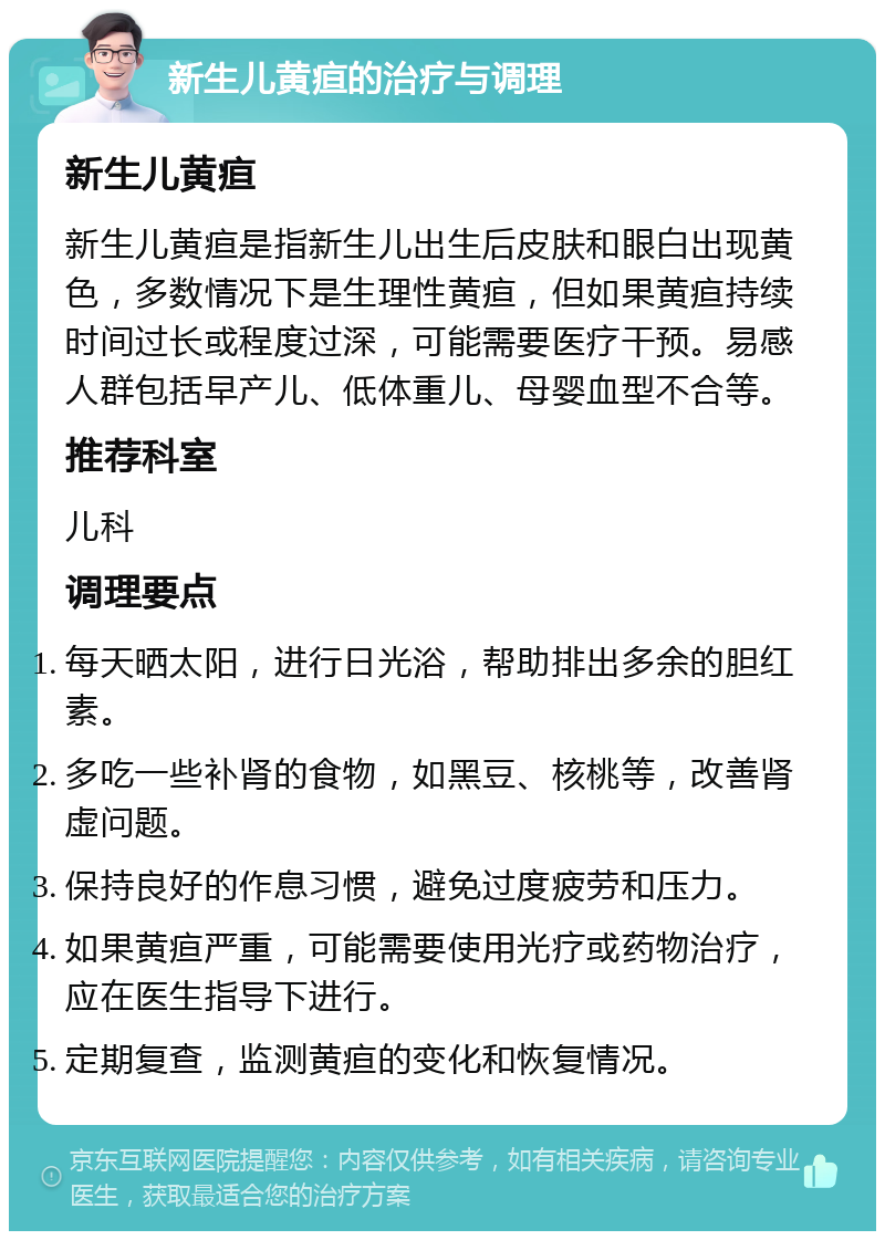 新生儿黄疸的治疗与调理 新生儿黄疸 新生儿黄疸是指新生儿出生后皮肤和眼白出现黄色，多数情况下是生理性黄疸，但如果黄疸持续时间过长或程度过深，可能需要医疗干预。易感人群包括早产儿、低体重儿、母婴血型不合等。 推荐科室 儿科 调理要点 每天晒太阳，进行日光浴，帮助排出多余的胆红素。 多吃一些补肾的食物，如黑豆、核桃等，改善肾虚问题。 保持良好的作息习惯，避免过度疲劳和压力。 如果黄疸严重，可能需要使用光疗或药物治疗，应在医生指导下进行。 定期复查，监测黄疸的变化和恢复情况。