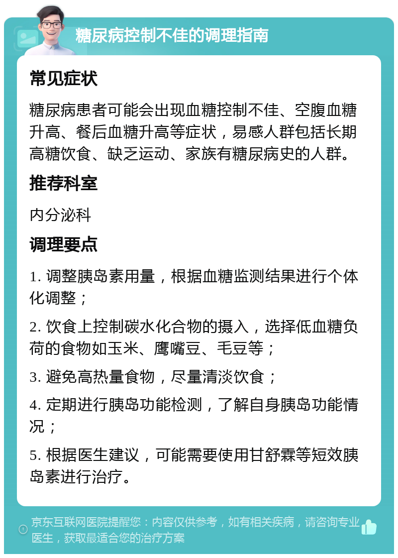 糖尿病控制不佳的调理指南 常见症状 糖尿病患者可能会出现血糖控制不佳、空腹血糖升高、餐后血糖升高等症状，易感人群包括长期高糖饮食、缺乏运动、家族有糖尿病史的人群。 推荐科室 内分泌科 调理要点 1. 调整胰岛素用量，根据血糖监测结果进行个体化调整； 2. 饮食上控制碳水化合物的摄入，选择低血糖负荷的食物如玉米、鹰嘴豆、毛豆等； 3. 避免高热量食物，尽量清淡饮食； 4. 定期进行胰岛功能检测，了解自身胰岛功能情况； 5. 根据医生建议，可能需要使用甘舒霖等短效胰岛素进行治疗。